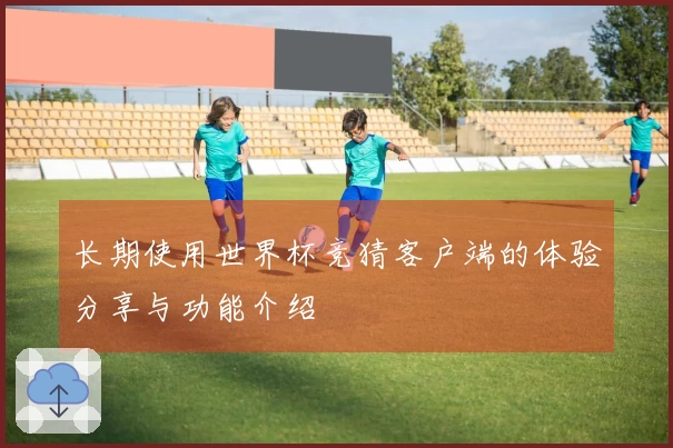 长期使用世界杯竞猜客户端的体验分享与功能介绍